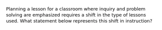 Planning a lesson for a classroom where inquiry and problem solving are emphasized requires a shift in the type of lessons used. What statement below represents this shift in instruction?