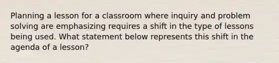 Planning a lesson for a classroom where inquiry and problem solving are emphasizing requires a shift in the type of lessons being used. What statement below represents this shift in the agenda of a lesson?