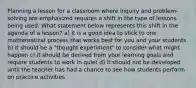 Planning a lesson for a classroom where inquiry and problem-solving are emphasized requires a shift in the type of lessons being used. What statement below represents this shift in the agenda of a lesson? a) it is a good idea to stick to one mathematical process that works best for you and your students b) it should be a "thought experiment" to consider what might happen c) it should be derived from your learning goals and require students to work in quiet d) it should not be developed until the teacher has had a chance to see how students perform on practice activities