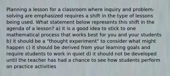 Planning a lesson for a classroom where inquiry and problem-solving are emphasized requires a shift in the type of lessons being used. What statement below represents this shift in the agenda of a lesson? a) it is a good idea to stick to one mathematical process that works best for you and your students b) it should be a "thought experiment" to consider what might happen c) it should be derived from your learning goals and require students to work in quiet d) it should not be developed until the teacher has had a chance to see how students perform on practice activities