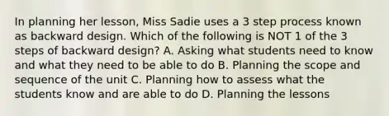 In planning her lesson, Miss Sadie uses a 3 step process known as backward design. Which of the following is NOT 1 of the 3 steps of backward design? A. Asking what students need to know and what they need to be able to do B. Planning the scope and sequence of the unit C. Planning how to assess what the students know and are able to do D. Planning the lessons