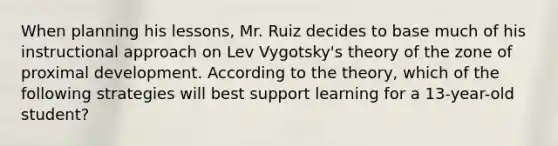 When planning his lessons, Mr. Ruiz decides to base much of his instructional approach on Lev Vygotsky's theory of the zone of proximal development. According to the theory, which of the following strategies will best support learning for a 13-year-old student?