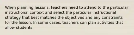 When planning lessons, teachers need to attend to the particular instructional context and select the particular instructional strategy that best matches the objectives and any constraints for the lesson. In some cases, teachers can plan activities that allow students