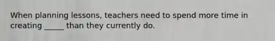 When planning lessons, teachers need to spend more time in creating _____ than they currently do.