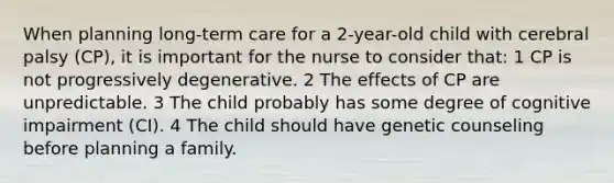 When planning long-term care for a 2-year-old child with cerebral palsy (CP), it is important for the nurse to consider that: 1 CP is not progressively degenerative. 2 The effects of CP are unpredictable. 3 The child probably has some degree of cognitive impairment (CI). 4 The child should have genetic counseling before planning a family.