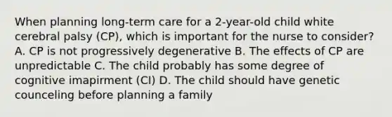 When planning long-term care for a 2-year-old child white cerebral palsy (CP), which is important for the nurse to consider? A. CP is not progressively degenerative B. The effects of CP are unpredictable C. The child probably has some degree of cognitive imapirment (CI) D. The child should have genetic counceling before planning a family