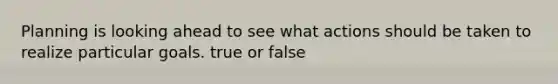 Planning is looking ahead to see what actions should be taken to realize particular goals. true or false