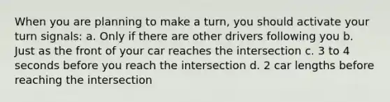 When you are planning to make a turn, you should activate your turn signals: a. Only if there are other drivers following you b. Just as the front of your car reaches the intersection c. 3 to 4 seconds before you reach the intersection d. 2 car lengths before reaching the intersection