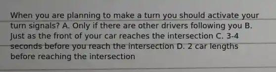 When you are planning to make a turn you should activate your turn signals? A. Only if there are other drivers following you B. Just as the front of your car reaches the intersection C. 3-4 seconds before you reach the intersection D. 2 car lengths before reaching the intersection