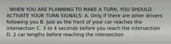 . WHEN YOU ARE PLANNING TO MAKE A TURN, YOU SHOULD ACTIVATE YOUR TURN SIGNALS: A. Only if there are other drivers following you B. Just as the front of your car reaches the intersection C. 3 to 4 seconds before you reach the intersection D. 2 car lengths before reaching the intersection