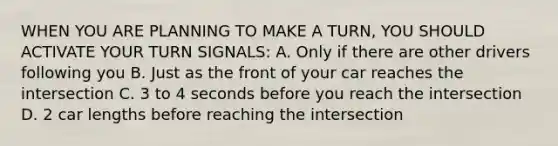 WHEN YOU ARE PLANNING TO MAKE A TURN, YOU SHOULD ACTIVATE YOUR TURN SIGNALS: A. Only if there are other drivers following you B. Just as the front of your car reaches the intersection C. 3 to 4 seconds before you reach the intersection D. 2 car lengths before reaching the intersection