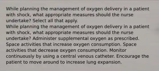 While planning the management of oxygen delivery in a patient with shock, what appropriate measures should the nurse undertake? Select all that apply. While planning the management of oxygen delivery in a patient with shock, what appropriate measures should the nurse undertake? Administer supplemental oxygen as prescribed. Space activities that increase oxygen consumption. Space activities that decrease oxygen consumption. Monitor continuously by using a central venous catheter. Encourage the patient to move around to increase lung expansion.