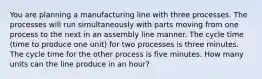 You are planning a manufacturing line with three processes. The processes will run simultaneously with parts moving from one process to the next in an assembly line manner. The cycle time (time to produce one unit) for two processes is three minutes. The cycle time for the other process is five minutes. How many units can the line produce in an hour?