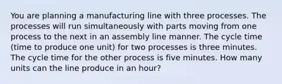 You are planning a manufacturing line with three processes. The processes will run simultaneously with parts moving from one process to the next in an assembly line manner. The cycle time (time to produce one unit) for two processes is three minutes. The cycle time for the other process is five minutes. How many units can the line produce in an hour?