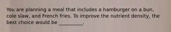 You are planning a meal that includes a hamburger on a bun, cole slaw, and French fries. To improve the nutrient density, the best choice would be __________.