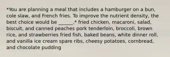 *You are planning a meal that includes a hamburger on a bun, cole slaw, and French fries. To improve the nutrient density, the best choice would be ______.* fried chicken, macaroni, salad, biscuit, and canned peaches pork tenderloin, broccoli, brown rice, and strawberries fried fish, baked beans, white dinner roll, and vanilla ice cream spare ribs, cheesy potatoes, cornbread, and chocolate pudding