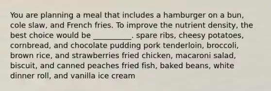You are planning a meal that includes a hamburger on a bun, cole slaw, and French fries. To improve the nutrient density, the best choice would be __________. spare ribs, cheesy potatoes, cornbread, and chocolate pudding pork tenderloin, broccoli, brown rice, and strawberries fried chicken, macaroni salad, biscuit, and canned peaches fried fish, baked beans, white dinner roll, and vanilla ice cream