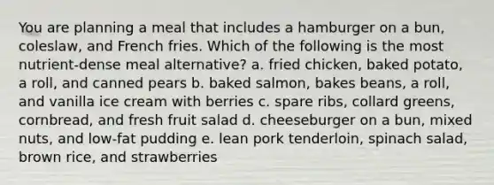 You are planning a meal that includes a hamburger on a bun, coleslaw, and French fries. Which of the following is the most nutrient-dense meal alternative? a. fried chicken, baked potato, a roll, and canned pears b. baked salmon, bakes beans, a roll, and vanilla ice cream with berries c. spare ribs, collard greens, cornbread, and fresh fruit salad d. cheeseburger on a bun, mixed nuts, and low-fat pudding e. lean pork tenderloin, spinach salad, brown rice, and strawberries