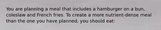 You are planning a meal that includes a hamburger on a bun, coleslaw and French fries. To create a more nutrient-dense meal than the one you have planned, you should eat: