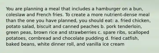 You are planning a meal that includes a hamburger on a bun, coleslaw and French fries. To create a more nutrient-dense meal than the one you have planned, you should eat: a. fried chicken, potato salad, biscuit and canned peaches b. pork tenderloin, green peas, brown rice and strawberries c. spare ribs, scalloped potatoes, cornbread and chocolate pudding d. fried catfish, baked beans, white dinner roll, and vanilla ice cream