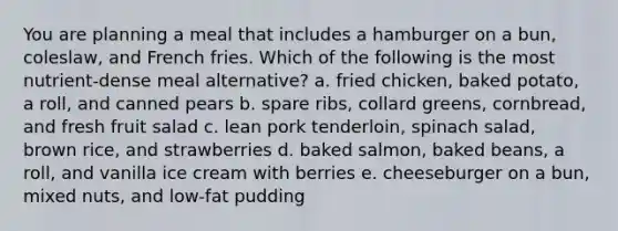 You are planning a meal that includes a hamburger on a bun, coleslaw, and French fries. Which of the following is the most nutrient-dense meal alternative? a. fried chicken, baked potato, a roll, and canned pears b. spare ribs, collard greens, cornbread, and fresh fruit salad c. lean pork tenderloin, spinach salad, brown rice, and strawberries d. baked salmon, baked beans, a roll, and vanilla ice cream with berries e. cheeseburger on a bun, mixed nuts, and low-fat pudding