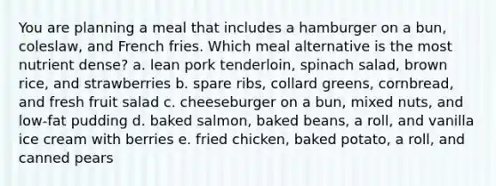 You are planning a meal that includes a hamburger on a bun, coleslaw, and French fries. Which meal alternative is the most nutrient dense? a. lean pork tenderloin, spinach salad, brown rice, and strawberries b. spare ribs, collard greens, cornbread, and fresh fruit salad c. cheeseburger on a bun, mixed nuts, and low-fat pudding d. baked salmon, baked beans, a roll, and vanilla ice cream with berries e. fried chicken, baked potato, a roll, and canned pears