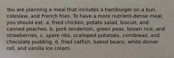 You are planning a meal that includes a hamburger on a bun, coleslaw, and French fries. To have a more nutrient-dense meal, you should eat: a. fried chicken, potato salad, biscuit, and canned peaches. b. pork tenderloin, green peas, brown rice, and strawberries. c. spare ribs, scalloped potatoes, cornbread, and chocolate pudding. d. fried catfish, baked beans, white dinner roll, and vanilla ice cream.