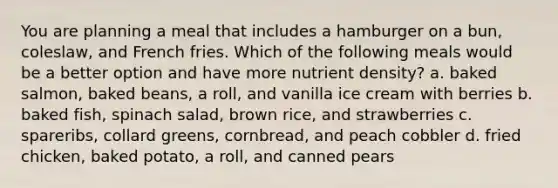 You are planning a meal that includes a hamburger on a bun, coleslaw, and French fries. Which of the following meals would be a better option and have more nutrient density? a. baked salmon, baked beans, a roll, and vanilla ice cream with berries b. baked fish, spinach salad, brown rice, and strawberries c. spareribs, collard greens, cornbread, and peach cobbler d. fried chicken, baked potato, a roll, and canned pears