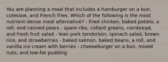 You are planning a meal that includes a hamburger on a bun, coleslaw, and French fries. Which of the following is the most nutrient-dense meal alternative? - fried chicken, baked potato, a roll, and canned pears - spare ribs, collard greens, cornbread, and fresh fruit salad - lean pork tenderloin, spinach salad, brown rice, and strawberries - baked salmon, baked beans, a roll, and vanilla ice cream with berries - cheeseburger on a bun, mixed nuts, and low-fat pudding