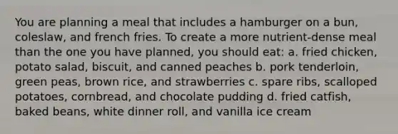 You are planning a meal that includes a hamburger on a bun, coleslaw, and french fries. To create a more nutrient-dense meal than the one you have planned, you should eat: a. fried chicken, potato salad, biscuit, and canned peaches b. pork tenderloin, green peas, brown rice, and strawberries c. spare ribs, scalloped potatoes, cornbread, and chocolate pudding d. fried catfish, baked beans, white dinner roll, and vanilla ice cream