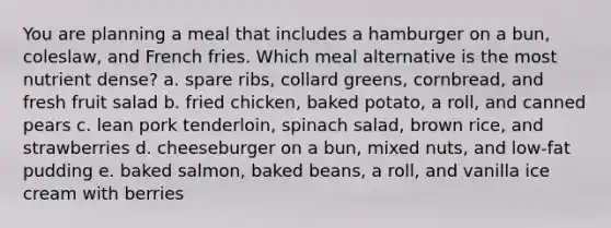 You are planning a meal that includes a hamburger on a bun, coleslaw, and French fries. Which meal alternative is the most nutrient dense? a. spare ribs, collard greens, cornbread, and fresh fruit salad b. fried chicken, baked potato, a roll, and canned pears c. lean pork tenderloin, spinach salad, brown rice, and strawberries d. cheeseburger on a bun, mixed nuts, and low-fat pudding e. baked salmon, baked beans, a roll, and vanilla ice cream with berries