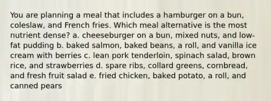 You are planning a meal that includes a hamburger on a bun, coleslaw, and French fries. Which meal alternative is the most nutrient dense? a. cheeseburger on a bun, mixed nuts, and low-fat pudding b. baked salmon, baked beans, a roll, and vanilla ice cream with berries c. lean pork tenderloin, spinach salad, brown rice, and strawberries d. spare ribs, collard greens, cornbread, and fresh fruit salad e. fried chicken, baked potato, a roll, and canned pears