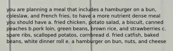 you are planning a meal that includes a hamburger on a bun, coleslaw, and French fries. to have a more nutrient dense meal you should have a. fried chicken, potato salad, a biscuit, canned peaches b.pork loin, green beans, brown rice, and strawberries c. spare ribs, scalloped potatos, cornbread d. fried catfish, baked beans, white dinner roll e. a hamburger on bun, nuts, and cheese