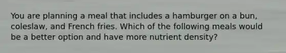 You are planning a meal that includes a hamburger on a bun, coleslaw, and French fries. Which of the following meals would be a better option and have more nutrient density?