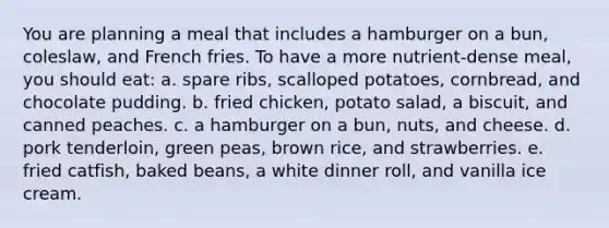 You are planning a meal that includes a hamburger on a bun, coleslaw, and French fries. To have a more nutrient-dense meal, you should eat:​ ​a. spare ribs, scalloped potatoes, cornbread, and chocolate pudding. ​b. fried chicken, potato salad, a biscuit, and canned peaches. ​c. a hamburger on a bun, nuts, and cheese. d. ​pork tenderloin, green peas, brown rice, and strawberries. ​e. fried catfish, baked beans, a white dinner roll, and vanilla ice cream.