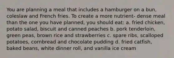 You are planning a meal that includes a hamburger on a bun, coleslaw and French fries. To create a more nutrient- dense meal than the one you have planned, you should eat: a. fried chicken, potato salad, biscuit and canned peaches b. pork tenderloin, green peas, brown rice and strawberries c. spare ribs, scalloped potatoes, cornbread and chocolate pudding d. fried catfish, baked beans, white dinner roll, and vanilla ice cream