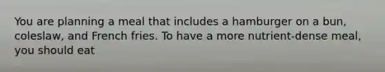 You are planning a meal that includes a hamburger on a bun, coleslaw, and French fries. To have a more nutrient-dense meal, you should eat