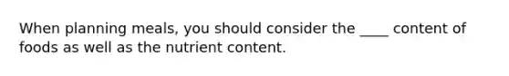When planning meals, you should consider the ____ content of foods as well as the nutrient content.