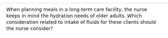 When planning meals in a long-term care facility, the nurse keeps in mind the hydration needs of older adults. Which consideration related to intake of fluids for these clients should the nurse consider?