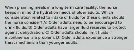 When planning meals in a long-term care facility, the nurse keeps in mind the hydration needs of older adults. Which consideration related to intake of fluids for these clients should the nurse consider? A) Older adults need to be encouraged to drink fluids. B) Older adults have larger fluid reserves to protect against dehydration. C) Older adults should limit fluids if incontinence is a problem. D) Older adults experience a stronger thirst mechanism than younger adults.