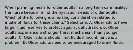 When planning meals for older adults in a long-term care facility, the nurse keeps in mind the hydration needs of older adults. Which of the following is a nursing consideration related to intake of fluids for these clients? Select one: A. Older adults have larger fluid reserves to protect against dehydration. B. Older adults experience a stronger thirst mechanism than younger adults. C. Older adults should limit fluids if incontinence is a problem. D. Older adults need to be encouraged to drink fluids.