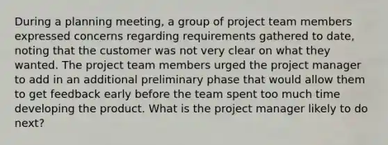 During a planning meeting, a group of project team members expressed concerns regarding requirements gathered to date, noting that the customer was not very clear on what they wanted. The project team members urged the project manager to add in an additional preliminary phase that would allow them to get feedback early before the team spent too much time developing the product. What is the project manager likely to do next?