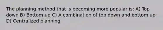 The planning method that is becoming more popular is: A) Top down B) Bottom up C) A combination of top down and bottom up D) Centralized planning