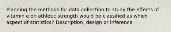 Planning the methods for data collection to study the effects of vitamin e on athletic strength would be classified as which aspect of statistics? Description, design or inference