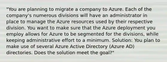 "You are planning to migrate a company to Azure. Each of the company's numerous divisions will have an administrator in place to manage the Azure resources used by their respective division. You want to make sure that the Azure deployment you employ allows for Azure to be segmented for the divisions, while keeping administrative effort to a minimum. Solution: You plan to make use of several Azure Active Directory (Azure AD) directories. Does the solution meet the goal?"