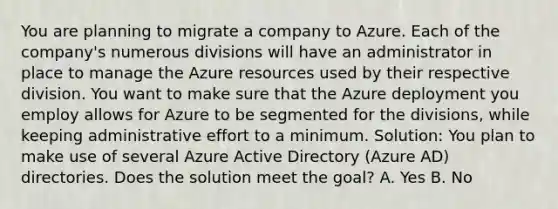 You are planning to migrate a company to Azure. Each of the company's numerous divisions will have an administrator in place to manage the Azure resources used by their respective division. You want to make sure that the Azure deployment you employ allows for Azure to be segmented for the divisions, while keeping administrative effort to a minimum. Solution: You plan to make use of several Azure Active Directory (Azure AD) directories. Does the solution meet the goal? A. Yes B. No