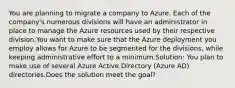 You are planning to migrate a company to Azure. Each of the company's numerous divisions will have an administrator in place to manage the Azure resources used by their respective division.You want to make sure that the Azure deployment you employ allows for Azure to be segmented for the divisions, while keeping administrative effort to a minimum.Solution: You plan to make use of several Azure Active Directory (Azure AD) directories.Does the solution meet the goal?