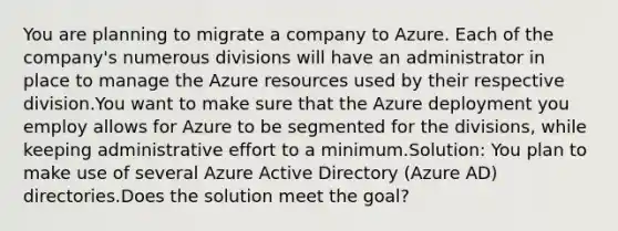 You are planning to migrate a company to Azure. Each of the company's numerous divisions will have an administrator in place to manage the Azure resources used by their respective division.You want to make sure that the Azure deployment you employ allows for Azure to be segmented for the divisions, while keeping administrative effort to a minimum.Solution: You plan to make use of several Azure Active Directory (Azure AD) directories.Does the solution meet the goal?