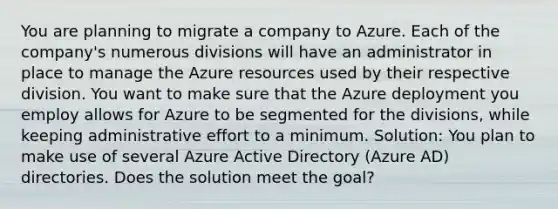 You are planning to migrate a company to Azure. Each of the company's numerous divisions will have an administrator in place to manage the Azure resources used by their respective division. You want to make sure that the Azure deployment you employ allows for Azure to be segmented for the divisions, while keeping administrative effort to a minimum. Solution: You plan to make use of several Azure Active Directory (Azure AD) directories. Does the solution meet the goal?