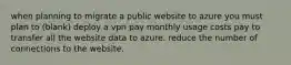 when planning to migrate a public website to azure you must plan to (blank) deploy a vpn pay monthly usage costs pay to transfer all the website data to azure. reduce the number of connections to the website.